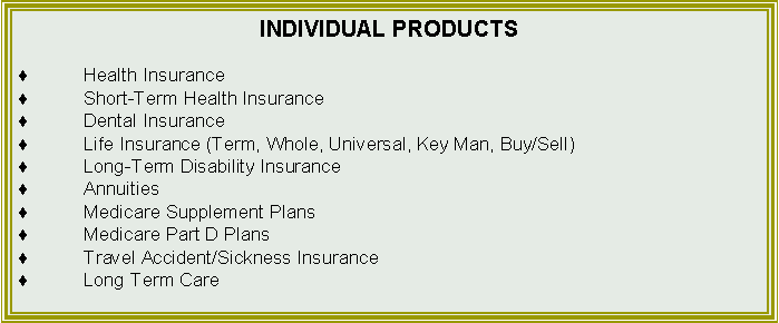 Text Box: INDIVIDUAL PRODUCTSHealth InsuranceShort-Term Health InsuranceDental InsuranceLife Insurance (Term, Whole, Universal, Key Man, Buy/Sell)Long-Term Disability InsuranceAnnuitiesMedicare Supplement PlansMedicare Part D PlansTravel Accident/Sickness InsuranceLong Term Care